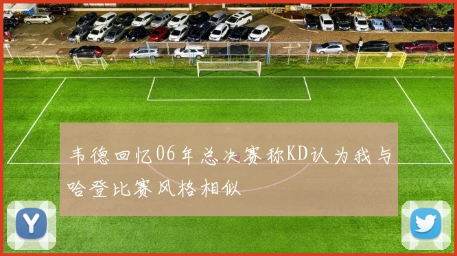 韦德回忆06年总决赛称KD认为我与哈登比赛风格相似