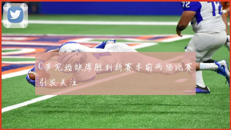C罗完婚缺席胜利新赛季前两场比赛引发关注