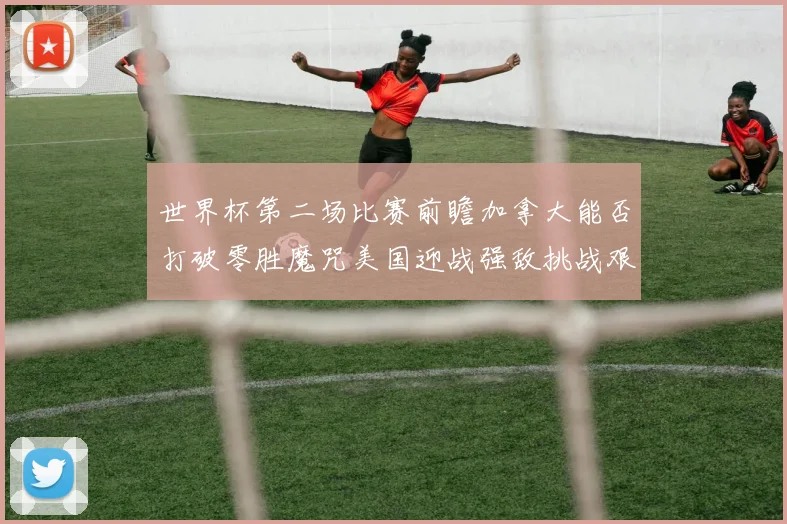 世界杯第二场比赛前瞻加拿大能否打破零胜魔咒美国迎战强敌挑战艰巨