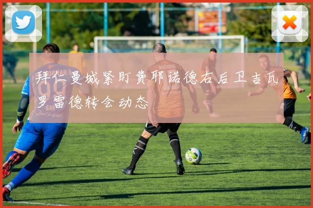拜仁曼城紧盯费耶诺德右后卫吉瓦罗雷德转会动态
