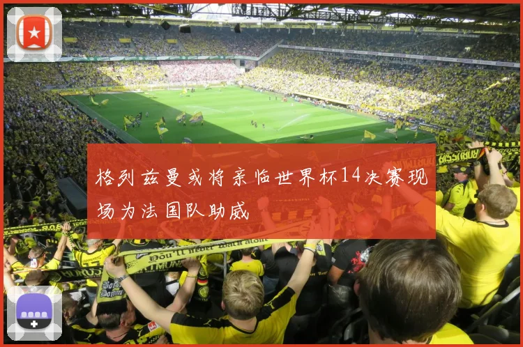 格列兹曼或将亲临世界杯14决赛现场为法国队助威
