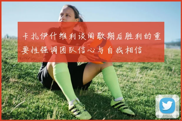 卡扎伊什维利谈间歇期后胜利的重要性强调团队信心与自我相信