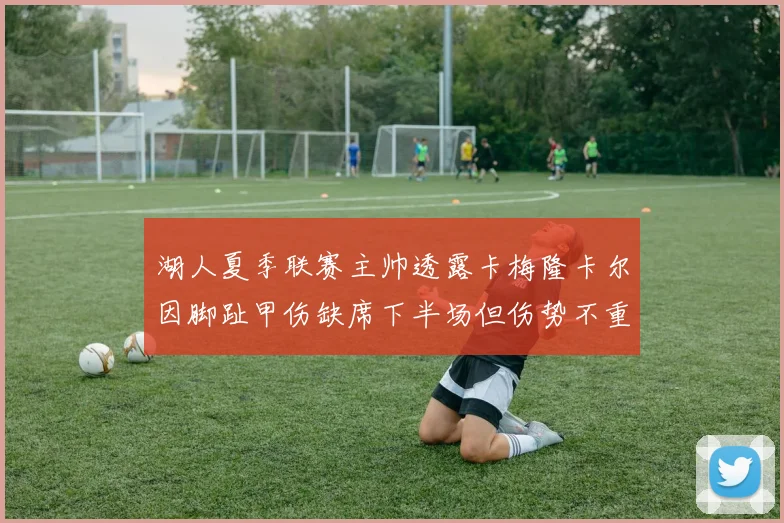 湖人夏季联赛主帅透露卡梅隆卡尔因脚趾甲伤缺席下半场但伤势不重