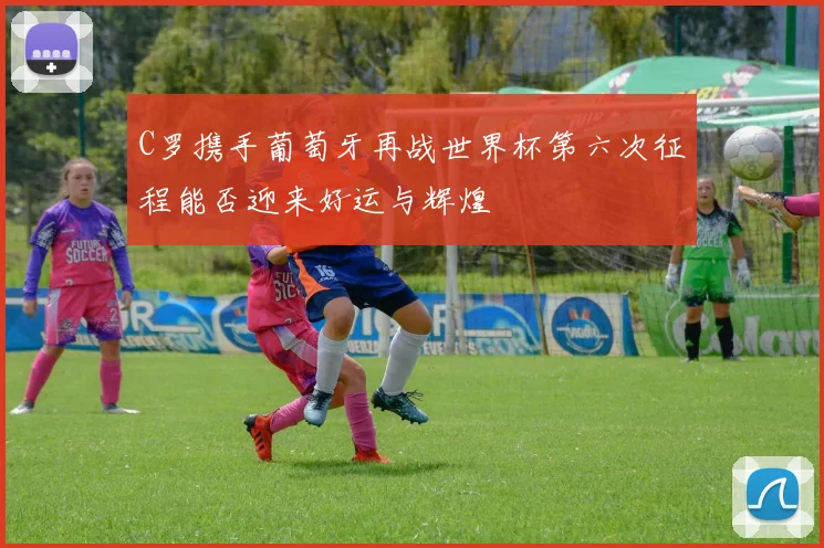 C罗携手葡萄牙再战世界杯第六次征程能否迎来好运与辉煌