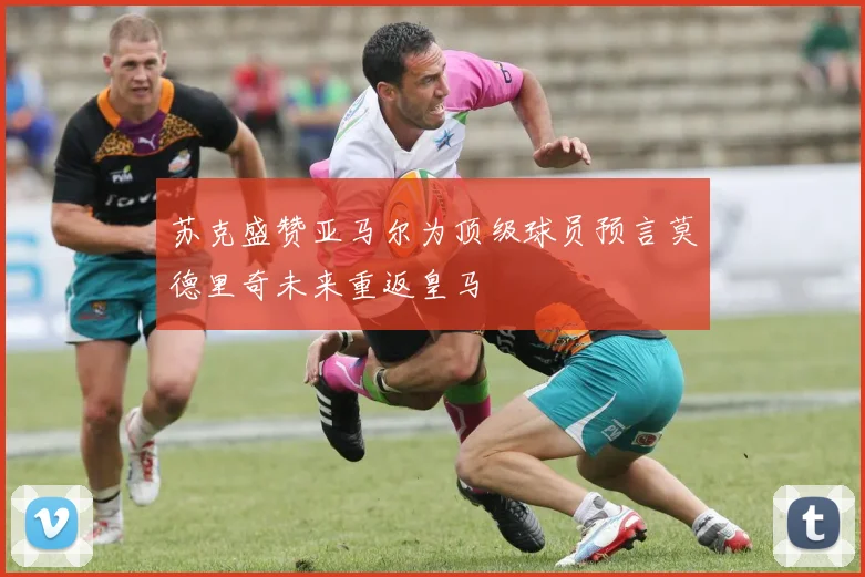 苏克盛赞亚马尔为顶级球员预言莫德里奇未来重返皇马