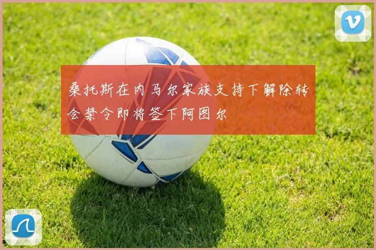桑托斯在内马尔家族支持下解除转会禁令即将签下阿图尔