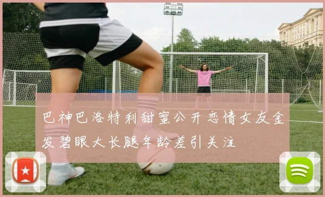 巴神巴洛特利甜蜜公开恋情女友金发碧眼大长腿年龄差引关注