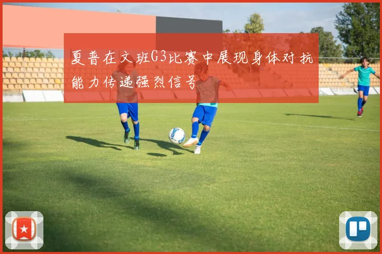 夏普在文班G3比赛中展现身体对抗能力传递强烈信号