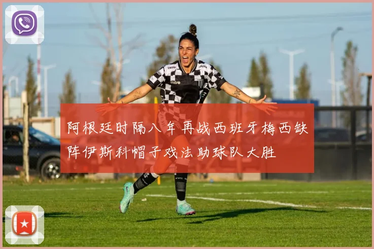 阿根廷时隔八年再战西班牙梅西缺阵伊斯科帽子戏法助球队大胜