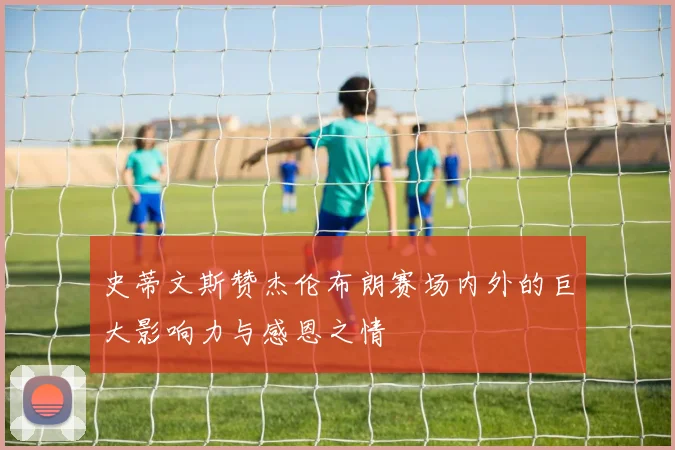 史蒂文斯赞杰伦布朗赛场内外的巨大影响力与感恩之情