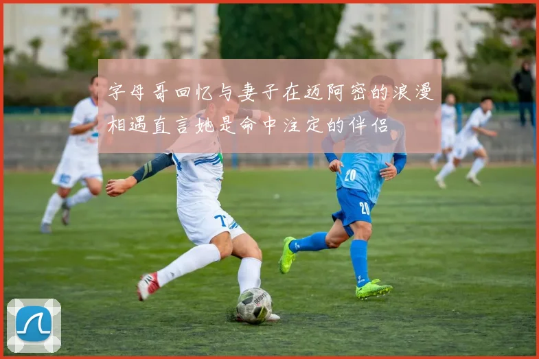 字母哥回忆与妻子在迈阿密的浪漫相遇直言她是命中注定的伴侣