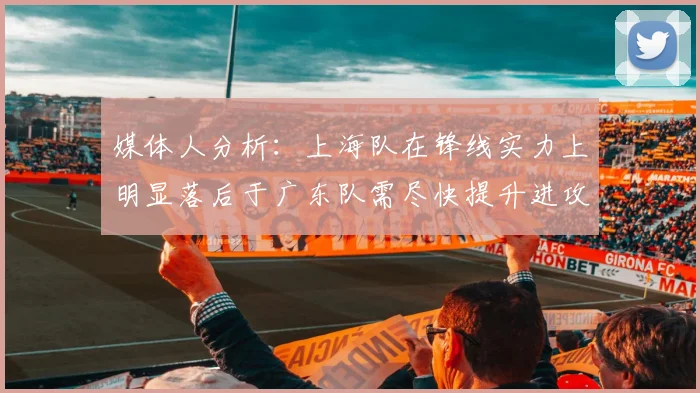 媒体人分析：上海队在锋线实力上明显落后于广东队需尽快提升进攻火力