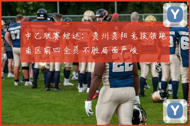 中乙联赛综述：贵州贵阳竞技领跑南区前四全员不胜局面严峻
