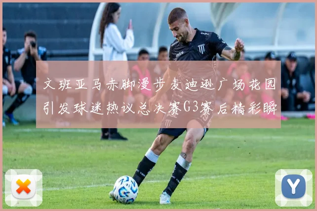 文班亚马赤脚漫步麦迪逊广场花园引发球迷热议总决赛G3赛后精彩瞬间