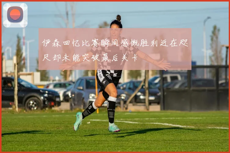 伊森回忆比赛瞬间感慨胜利近在咫尺却未能突破最后关卡