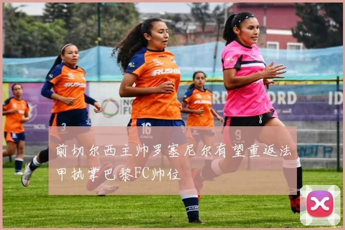 前切尔西主帅罗塞尼尔有望重返法甲执掌巴黎FC帅位