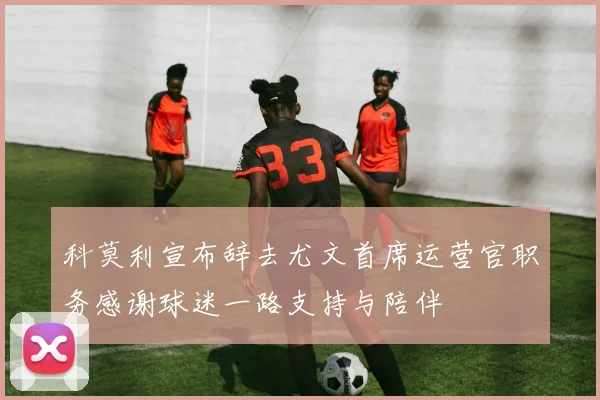 科莫利宣布辞去尤文首席运营官职务感谢球迷一路支持与陪伴