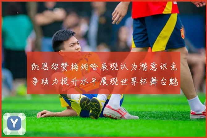 凯恩称赞梅姆哈表现认为潜意识竞争助力提升水平展现世界杯舞台魅力