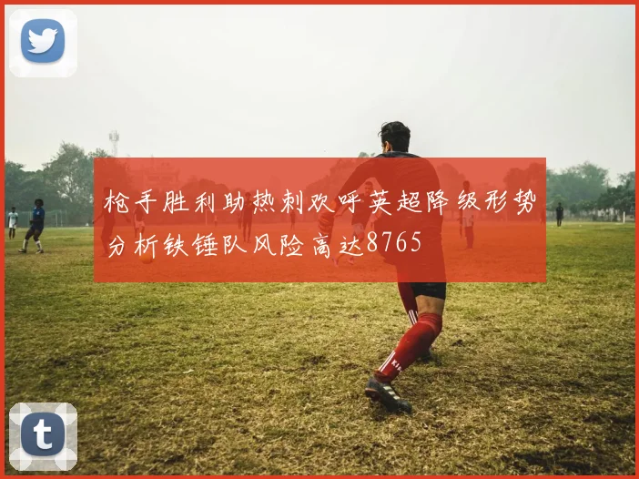 枪手胜利助热刺欢呼英超降级形势分析铁锤队风险高达8765