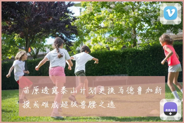 苗原透露泰山计划更换马德鲁加新援或难成超级兽腰之选