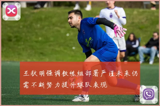 王秋明强调教练组部署严谨未来仍需不断努力提升球队表现