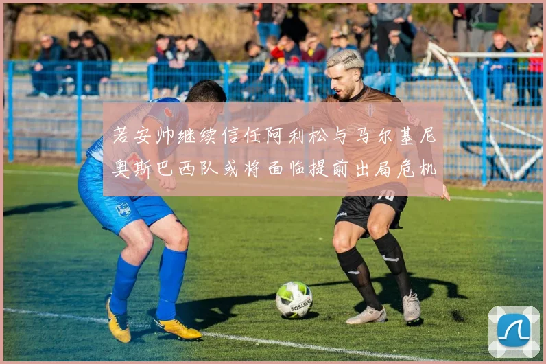 若安帅继续信任阿利松与马尔基尼奥斯巴西队或将面临提前出局危机