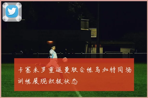卡塞米罗重返曼联合练乌加特同场训练展现积极状态