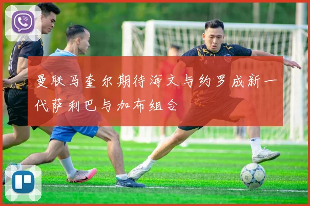曼联马奎尔期待海文与约罗成新一代萨利巴与加布组合