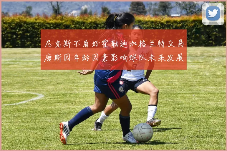 尼克斯不看好霍勒迪加格兰特交易唐斯因年龄因素影响球队未来发展