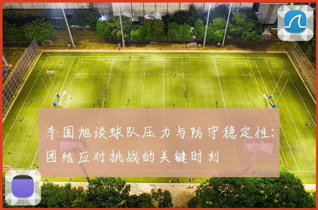 李国旭谈球队压力与防守稳定性：团结应对挑战的关键时刻