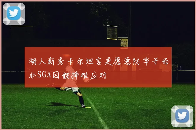 湖人新秀卡尔坦言更愿意防华子而非SGA因假摔难应对
