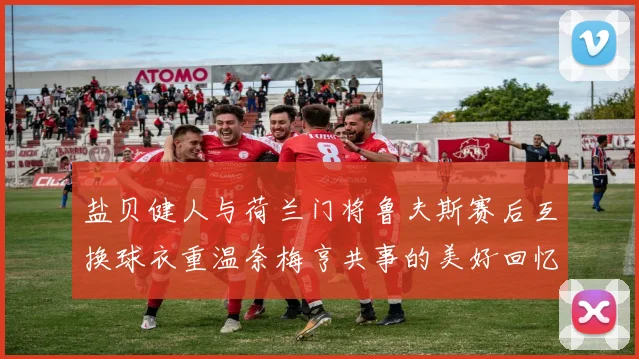 盐贝健人与荷兰门将鲁夫斯赛后互换球衣重温奈梅亨共事的美好回忆