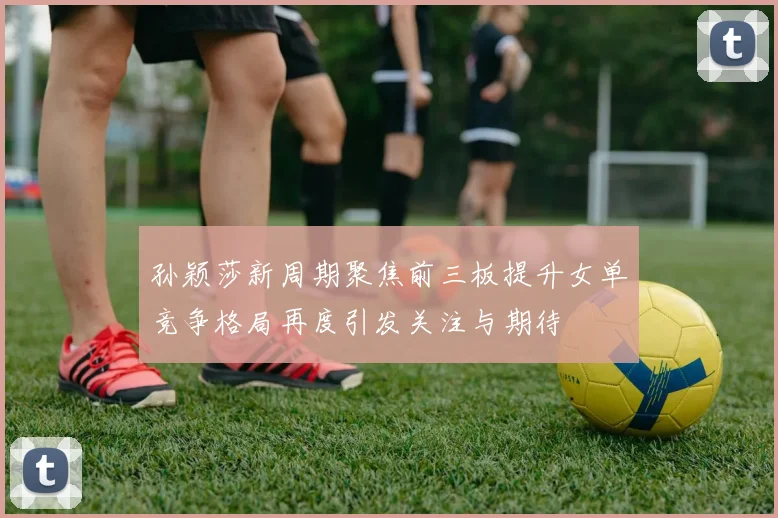 孙颖莎新周期聚焦前三板提升女单竞争格局再度引发关注与期待