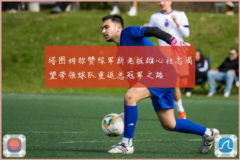 塔图姆称赞绿军新老板雄心壮志渴望带领球队重返总冠军之路