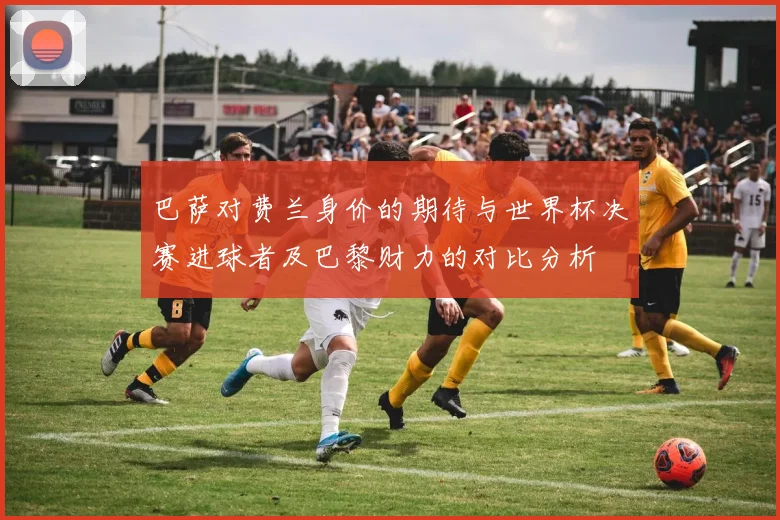 巴萨对费兰身价的期待与世界杯决赛进球者及巴黎财力的对比分析