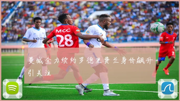 曼城全力续约罗德里费兰身价飙升引关注