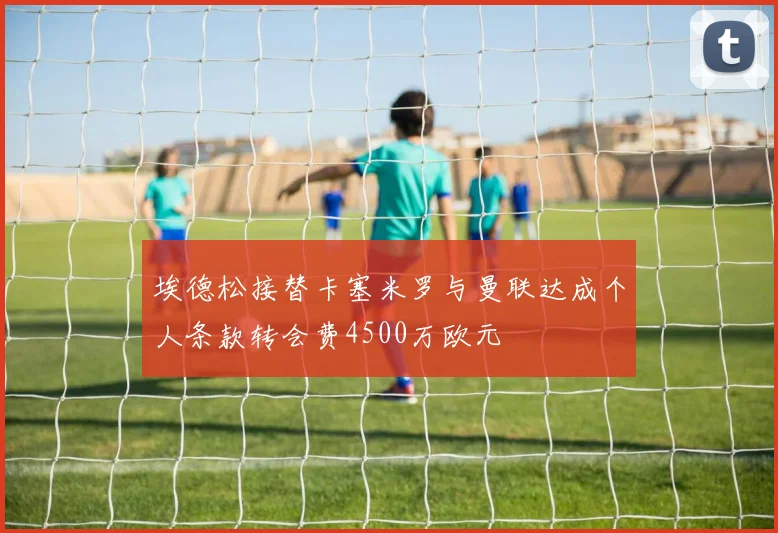 埃德松接替卡塞米罗与曼联达成个人条款转会费4500万欧元