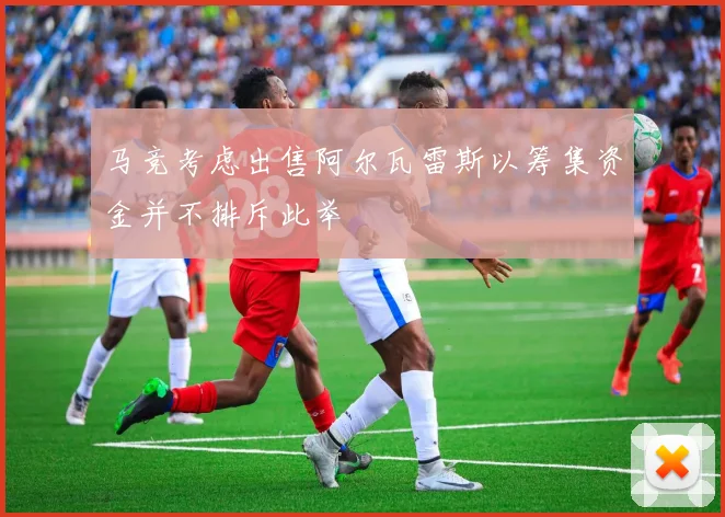 马竞考虑出售阿尔瓦雷斯以筹集资金并不排斥此举